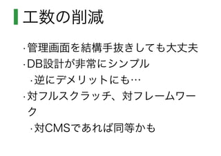 工数の削減
•管理画面を結構手抜きしても大丈夫
•DB設計が非常にシンプル
•逆にデメリットにも…
•対フルスクラッチ、対フレームワー
ク
•対CMSであれば同等かも
 
