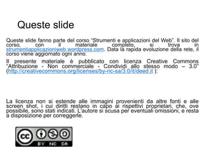 Queste slide
Queste slide fanno parte del corso “Strumenti e applicazioni del Web”. Il sito del
corso, con il materiale completo, si trova in
strumentiapplicazioniweb.wordpress.com. Data la rapida evoluzione della rete, il
corso viene aggiornato ogni anno.
Il presente materiale è pubblicato con licenza Creative Commons
“Attribuzione - Non commerciale - Condividi allo stesso modo – 3.0”
(http://creativecommons.org/licenses/by-nc-sa/3.0/it/deed.it ):
La licenza non si estende alle immagini provenienti da altre fonti e alle
screen shot, i cui diritti restano in capo ai rispettivi proprietari, che, ove
possibile, sono stati indicati. L'autore si scusa per eventuali omissioni, e resta
a disposizione per correggerle.
 
