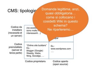 CMS: tipologie
20
Codice proprietario Codice aperto
(open source)
Codice
preinstallato
(server di
terza parte)
Codice da
installare
(necessità di
un server)
“Online site builders”
Es.:
blogger (Google)
Weebly, Webs,
Ning, Socialgo, …
Es.:
www.wordpress.com
….
Es.:
wordpress
Joomla
drupal
(ne esistono, ma
sono molto meno
interessanti…)
Domanda legittima, anzi,
quasi obbligatoria…
come si collocano i
cosidetti Wiki in questo
schema?
Ne riparleremo…
 