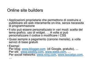 Online site builders
• Applicazioni proprietarie che permettono di costruire e
pubblicare siti web interamente on-line, senza necessità
di programmazione
• Il sito può essere personalizzato in vari modi: scelta del
tema grafico, uso di widget, … A volte si può
personalizzare il codice o modificare i CSS
• Quasi sempre a pagamento (canone mensile), a volte
servizi di base gratuiti
• Esempi:
Per blog: www.blogger.com (di Google, gratuito), …
Per siti: www.weebly.com, www.webs.com, …
Per social networks: www.ning.com, www.socialgo.com,
…
21
 