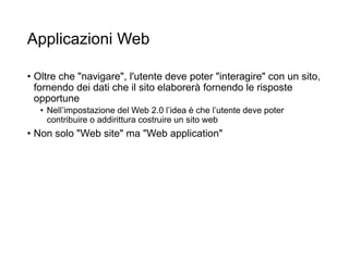 Applicazioni Web
• Oltre che "navigare", l'utente deve poter "interagire" con un sito,
fornendo dei dati che il sito elaborerà fornendo le risposte
opportune
• Nell’impostazione del Web 2.0 l’idea è che l’utente deve poter
contribuire o addirittura costruire un sito web
• Non solo "Web site" ma "Web application"
3
 