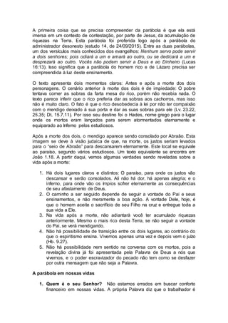 A primeira coisa que se precisa compreender da parábola é que ela está
imersa em um contexto de contestação, por parte de Jesus, da acumulação de
riquezas na Terra. Esta parábola foi proferida logo após a parábola do
administrador desonesto (estudo 14, de 24/09/2015). Entre as duas parábolas,
um dos versículos mais conhecidos dos evangelhos: Nenhum servo pode servir
a dois senhores; pois odiará a um e amará ao outro, ou se dedicará a um e
desprezará ao outro. Vocês não podem servir a Deus e ao Dinheiro (Lucas
16:13). Isso significa que a parábola do homem rico e de Lázaro precisa ser
compreendida à luz deste ensinamento.
O texto apresenta dois momentos claros: Antes e após a morte dos dois
personagens. O cenário anterior à morte dos dois é de impiedade: O pobre
tentava comer as sobras da farta mesa do rico, porém não recebia nada. O
texto parece inferir que o rico preferia dar as sobras aos cachorros, mas isso
não é muito claro. O fato é que o rico desobedecia à lei por não ter compaixão
com o mendigo deixado à sua porta e dar as suas sobras para ele (Lv. 23.22,
25.35; Dt. 15.7,11). Por isso seu destino foi o Hades, nome grego para o lugar
onde os mortos eram lançados para serem atormentados eternamente e
equiparado ao Inferno pelos estudiosos.
Após a morte dos dois, o mendigo aparece sendo consolado por Abraão. Esta
imagem se deve à visão judaica de que, na morte, os justos seriam levados
para o “seio de Abraão” para descansarem eternamente. Este local se equivale
ao paraíso, segundo vários estudiosos. Um texto equivalente se encontra em
João 1.18. A partir daqui, vemos algumas verdades sendo reveladas sobre a
vida após a morte:
1. Há dois lugares claros e distintos: O paraíso, para onde os justos vão
descansar e serão consolados. Ali não há dor, há apenas alegria; e o
inferno, para onde vão os ímpios sofrer eternamente as consequências
de seu afastamento de Deus.
2. O caminho a ser seguido depende de seguir a vontade do Pai e seus
ensinamentos, e não meramente a boa ação. A vontade Dele, hoje, é
que o homem aceite o sacrifício de seu Filho na cruz e entregue toda a
sua vida a Ele.
3. Na vida após a morte, não adiantará você ter acumulado riquezas
anteriormente. Mesmo o mais rico desta Terra, se não seguir a vontade
do Pai, se verá mendigando.
4. Não há possibilidade de transição entre os dois lugares, ao contrário do
que o espiritismo ensina. Vivemos apenas uma vez e depois vem o juízo
(Hb. 9.27).
5. Não há possibilidade nem sentido na conversa com os mortos, pois a
revelação divina já foi apresentada pela Palavra de Deus a nós que
vivemos, e o poder escravizador do pecado não tem como se desfazer
por outra mensagem que não seja a Palavra.
A parábola em nossas vidas
1. Quem é o seu Senhor? Não estamos errados em buscar conforto
financeiro em nossas vidas. A própria Palavra diz que o trabalhador é
 