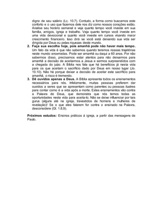 digno de seu salário (Lc. 10.7). Contudo, a forma como buscamos este
conforto e o uso que fazemos dele nos diz como nossos corações estão.
Analise seu horário semanal e veja quanto tempo você investe em sua
família, amigos, igreja e trabalho. Veja quanto tempo você investe em
uma vida devocional e quanto você investe em cursos visando maior
crescimento financeiro. Isso dirá se você está deixando sua vida ser
dirigida por Deus ou pelas riquezas deste mundo.
2. Faça sua escolha hoje, pois amanhã pode não haver mais tempo.
Um fato da vida é que não sabemos quando teremos nossas trajetórias
neste mundo encerradas. Pode ser amanhã ou daqui a 60 anos. Por não
sabermos disso, precisamos estar atentos para não deixarmos para
amanhã a decisão de aceitarmos a Jesus e sermos surpreendidos com
a chegada do juízo. A Bíblia nos fala que há benefícios já nesta vida
para os que aceitam o sacrifício dado por Deus em nosso lugar (Jo.
10.10). Não há porque deixar a decisão de aceitar este sacrifício para
amanhã, o risco é tremendo.
3. Dê ouvidos apenas a Deus. A Bíblia apresenta todos os ensinamentos
necessários para nós. Infelizmente, muitas pessoas preferem dar
ouvidos a seres que se apresentam como parentes ou pessoas ilustres
para contar como é a vida após a morte. Estes ensinamentos vão contra
a Palavra de Deus, que demonstra que nós temos todas as
oportunidades nesta vida para aceita-lo. Não se deixe influenciar por tais
gurus (alguns até na igreja, travestidos de homens e mulheres de
revelação)! Se o que eles falarem for contra o ensinado na Palavra,
desconsidere (Gl. 1.8,9).
Próximos estudos: Ensinos práticos à igreja, a partir das mensagens de
Paulo.
 
