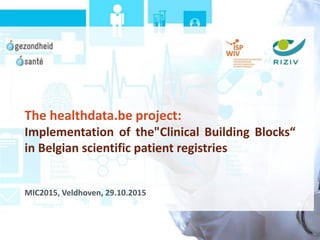 The healthdata.be project:
Implementation of the"Clinical Building Blocks“
in Belgian scientific patient registries
MIC2015, Veldhoven, 29.10.2015
 