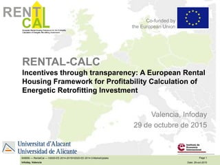 European Rental Housing Framework for the Profitability
Calculation of Energetic Ret rofitting Investments
CA
RENT Co-funded by
the European Union
European Rental Housing Framework for the Profitability
Calculation of Energetic Ret rofitting Investments
CA
RENT
Page 1
Date: 29-oct-2015
649656 — RentalCal — H2020-EE-2014-2015/H2020-EE-2014-3-MarketUptake
Infoday, Valencia
Co-funded by
the European Union
RENTAL-CALC
Incentives through transparency: A European Rental
Housing Framework for Profitability Calculation of
Energetic Retrofitting Investment
Valencia, Infoday
29 de octubre de 2015
 