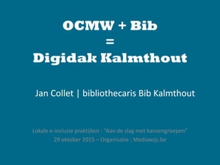 OCMW + Bib
=
Digidak Kalmthout
Lokale e-inclusie praktijken : “Aan de slag met kansengroepen”
29 oktober 2015 – Organisatie : Mediawijs.be
Jan Collet | bibliothecaris Bib Kalmthout
 
