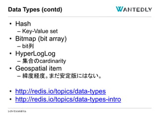 シゴトでココロオドル
• Hash
– Key-Value set
• Bitmap (bit array)
– bit列
• HyperLogLog
– 集合のcardinarity
• Geospatial item
– 緯度経度。まだ安定版にはない。
• http://redis.io/topics/data-types
• http://redis.io/topics/data-types-intro
Data Types (contd)
 