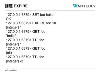 シゴトでココロオドル
127.0.0.1:6379> SET foo hello
OK
127.0.0.1:6379> EXPIRE foo 10
(integer) 1
127.0.0.1:6379> GET foo
"hello"
127.0.0.1:6379> TTL foo
(integer) 1
127.0.0.1:6379> GET foo
(nil)
127.0.0.1:6379> TTL foo
(integer) -2
課題 EXPIRE
 