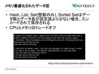 シゴトでココロオドル
• Hash, List, Set(整数のみ), Sorted Setはデー
タ数とデータ長が設定値より少ない場合、エン
コードされて保存される
• CPUとメモリのトレードオフ
メモリ最適化されたデータ型
http://redis.io/topics/memory-optimization
 