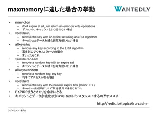シゴトでココロオドル
• noeviction
– don't expire at all, just return an error on write operations
– デフォルト。キャッシュとして使わない場合
• volatile-lru
– remove the key with an expire set using an LRU algorithm
– キャッシュとデータ永続化を両方使いたい場合
• allkeys-lru
– remove any key according to the LRU algorithm
– 冪乗則のアクセスパターンの場合
– まよったらこれ
• volatile-random
– remove a random key with an expire set
– キャッシュとデータ永続化を両方使いたい場合
• allkeys-random
– remove a random key, any key
– 均等にアクセスがある場合
• volatile-ttl
– remove the key with the nearest expire time (minor TTL)
– キャッシュ生成時によいTTLを設定できるならこれ
• EXPIRE使うとメモリを余計にとる
• キャッシュとデータ永続化は別々のRedisインスタンスにするのがオススメ
maxmemoryに達した場合の挙動
http://redis.io/topics/lru-cache
 