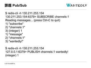 シゴトでココロオドル
$ redis-cli -h 130.211.253.154
130.211.253.154:6379> SUBSCRIBE channels:1
Reading messages... (press Ctrl-C to quit)
1) "subscribe"
2) "channels:1"
3) (integer) 1
1) "message"
2) "channels:1"
3) "wantedly!"
$ redis-cli -h 130.211.253.154
127.0.0.1:6379> PUBLISH channels:1 wantedly!
(integer) 1
課題 Pub/Sub
 