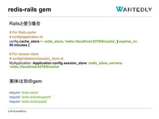 シゴトでココロオドル
Railsと使う場合
# For Rails.cache
# config/application.rb
config.cache_store = :redis_store, 'redis://localhost:6379/0/cache', { expires_in:
90.minutes }
# For session store
# config/initializers/session_store.rb
MyApplication::Application.config.session_store :redis_store, servers:
‘redis://localhost:6379/0/cache’
実体は別のgem
require 'redis-store'
require 'redis-activesupport'
require 'redis-actionpack'
redis-rails gem
 