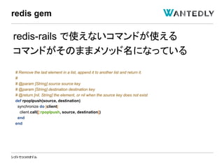 シゴトでココロオドル
redis-rails で使えないコマンドが使える
コマンドがそのままメソッド名になっている
# Remove the last element in a list, append it to another list and return it.
#
# @param [String] source source key
# @param [String] destination destination key
# @return [nil, String] the element, or nil when the source key does not exist
def rpoplpush(source, destination)
synchronize do |client|
client.call([:rpoplpush, source, destination])
end
end
redis gem
 