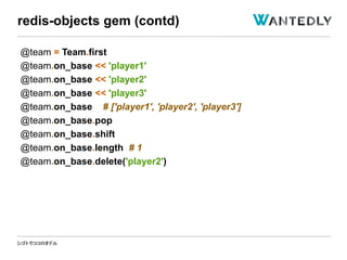 シゴトでココロオドル
@team = Team.first
@team.on_base << 'player1'
@team.on_base << 'player2'
@team.on_base << 'player3'
@team.on_base # ['player1', 'player2', 'player3']
@team.on_base.pop
@team.on_base.shift
@team.on_base.length # 1
@team.on_base.delete('player2')
redis-objects gem (contd)
 