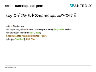 シゴトでココロオドル
keyにデフォルトのnamespaceをつける
redis = Redis.new
namespaced_redis = Redis::Namespace.new(:foo, redis: redis)
namespaced_redis.set(‘bar’, ‘baz’)
# equivalent to redis.set('ns:foo', 'bar'))
redis.get('foo:bar') # => 'baz'
redis-namespace gem
 
