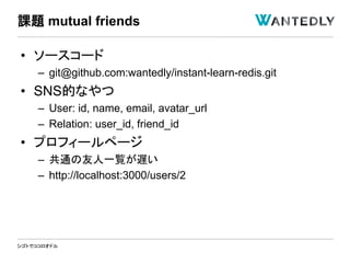 シゴトでココロオドル
• ソースコード
– git@github.com:wantedly/instant-learn-redis.git
• SNS的なやつ
– User: id, name, email, avatar_url
– Relation: user_id, friend_id
• プロフィールページ
– 共通の友人一覧が遅い
– http://localhost:3000/users/2
課題 mutual friends
 