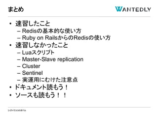 シゴトでココロオドル
• 速習したこと
– Redisの基本的な使い方
– Ruby on RailsからのRedisの使い方
• 速習しなかったこと
– Luaスクリプト
– Master-Slave replication
– Cluster
– Sentinel
– 実運用にむけた注意点
• ドキュメント読もう！
• ソースも読もう！！
まとめ
 