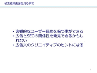 検索結果画面を見る事で
• 客観的なユーザー目線を保つ事ができる
• 広告とSEOの関係性を発見できるかもし
れない
• 広告文のクリエイティブのヒントになる
10
 