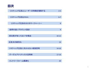 リスティング広告とユーザーの特徴を理解する 2-5
リスティング広告のカスタマージャーニー 8
効率の良いアカウント設計 9
リスティング広告とPDCA 6-7
担当者が知っておくべき視点 10-12
広告文の差別化 13
リスティング広告に欠かせない仮説思考 14-16
グーグルアナリティクス活用例 17-19
エントリーフォーム最適化 20
目次
1
 