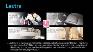« Lectra est le numéro un mondial des solutions technologiques intégrées – logiciels,
équipements de CFAO et services associés – dédiées aux entreprises qui utilisent
des tissus, du cuir, des textiles techniques et des matériaux composites dans la
fabrication de leurs produits. »
 