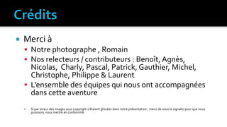  Merci à
 Notre photographe , Romain
 Nos relecteurs / contributeurs : Benoît, Agnès,
Nicolas, Charly, Pascal, Patrick, Gauthier, Michel,
Christophe, Philippe & Laurent
 L’ensemble des équipes qui nous ont accompagnées
dans cette aventure
 Si par erreur des images sous copyright s’étaient glissées dans notre présentation , merci de nous le signalerpour que nous
puissions nous mettre en conformité.
 