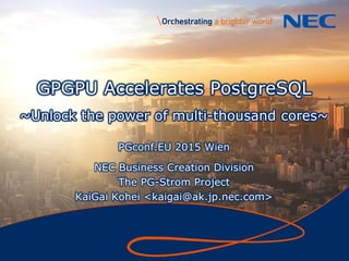 1
GPGPU Accelerates PostgreSQL
~Unlock the power of multi-thousand cores~
PGconf.EU 2015 Wien
NEC Business Creation Division
The PG-Strom Project
KaiGai Kohei <kaigai@ak.jp.nec.com>
 