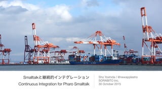 Smalltalkと継続的インテグレーション
Continuous Integration for Pharo Smalltalk
Sho Yoshida / @newapplesho

SORABITO Inc.

30 October 2015
 