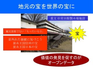 地元の宝を世界の宝に
重文 旧常田館製糸場施設
並外れた価値に気づこう
蚕糸王国信州の宝
蚕糸王国日本の宝
宝
価値の発見を促すのが
オープンデータ
観光資源でない「もったいなさ」
 