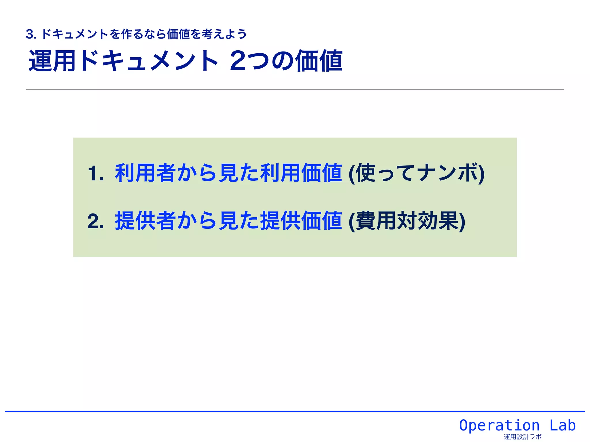 1. 利用者から見た利用価値 (使ってナンボ)!
2. 提供者から見た提供価値 (費用対効果)
Operation Lab
運用設計ラボ
運用ドキュメント 2つの価値
3. ドキュメントを作るなら価値を考えよう
 