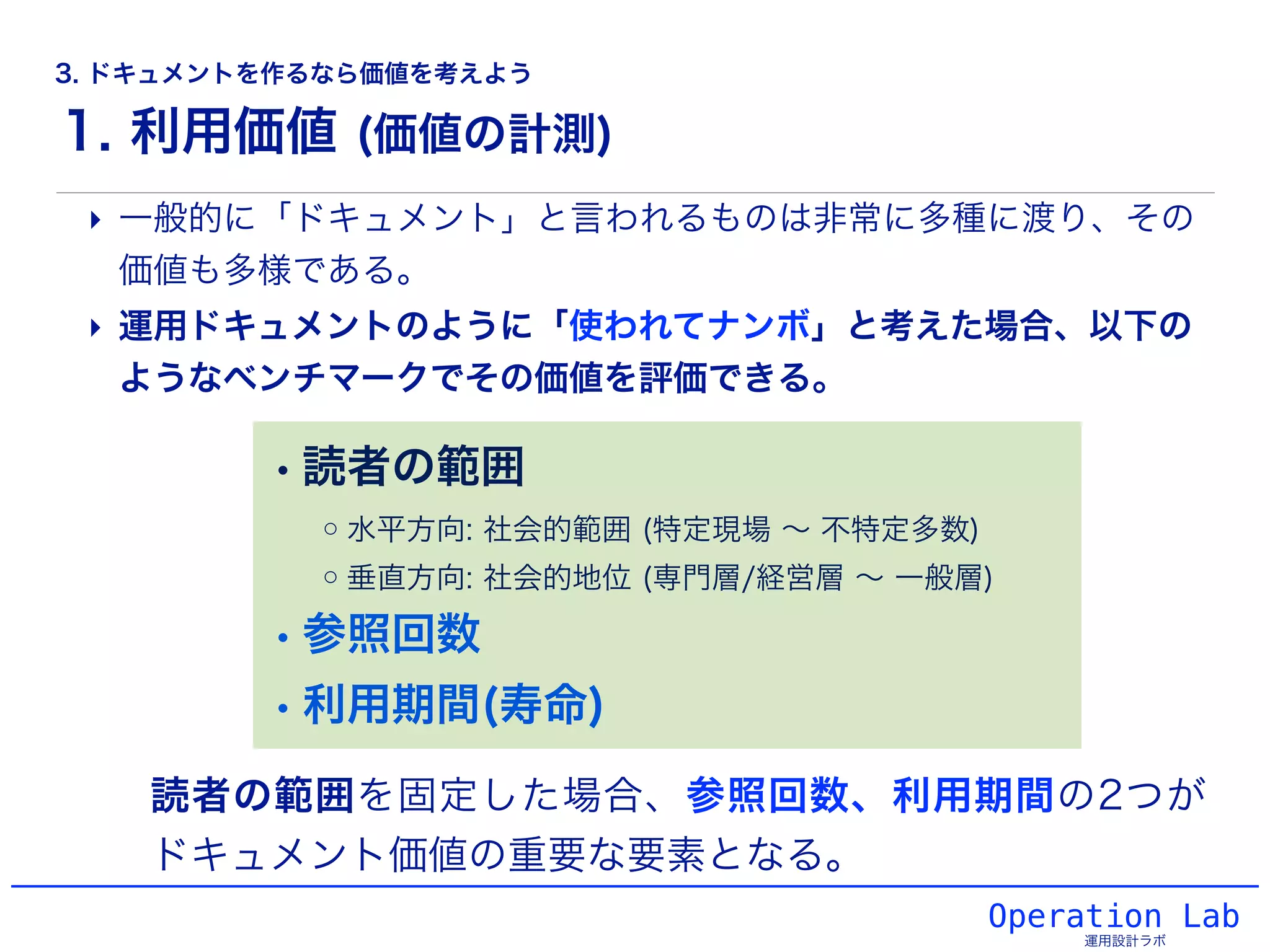1. 利用価値 (価値の計測)
Operation Lab
運用設計ラボ
‣ 一般的に「ドキュメント」と言われるものは非常に多種に渡り、その
価値も多様である。
‣ 運用ドキュメントのように「使われてナンボ」と考えた場合、以下の
ようなベンチマークでその価値を評価できる。
読者の範囲を固定した場合、参照回数、利用期間の2つが
ドキュメント価値の重要な要素となる。
• 読者の範囲
◦水平方向: 社会的範囲 (特定現場 ∼ 不特定多数)
◦垂直方向: 社会的地位 (専門層/経営層 ∼ 一般層)
• 参照回数
• 利用期間(寿命)
3. ドキュメントを作るなら価値を考えよう
 