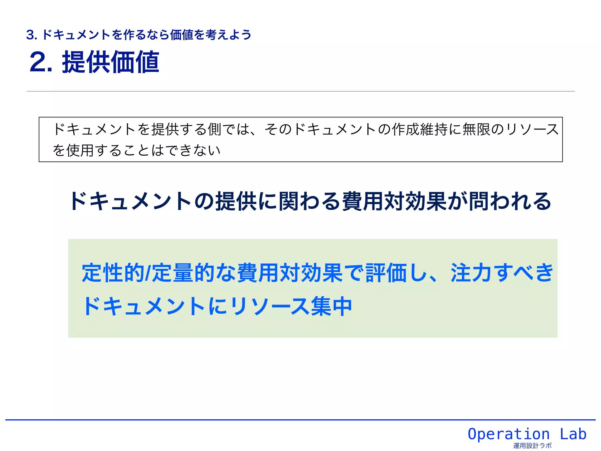Operation Lab
運用設計ラボ
ドキュメントを提供する側では、そのドキュメントの作成維持に無限のリソース
を使用することはできない
ドキュメントの提供に関わる費用対効果が問われる
定性的/定量的な費用対効果で評価し、注力すべき
ドキュメントにリソース集中
2. 提供価値
3. ドキュメントを作るなら価値を考えよう
 