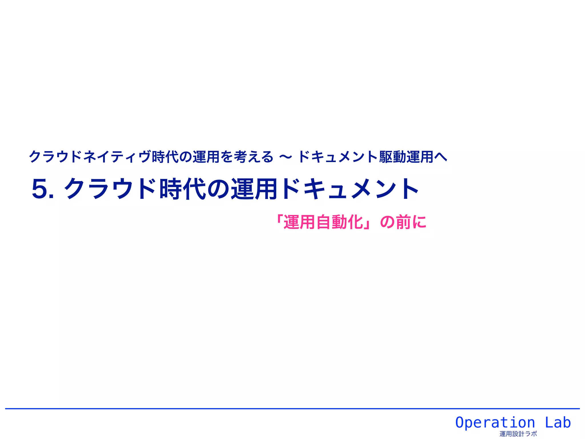 Operation Lab
運用設計ラボ
5. クラウド時代の運用ドキュメント
クラウドネイティヴ時代の運用を考える ∼ ドキュメント駆動運用へ
「運用自動化」の前に
 