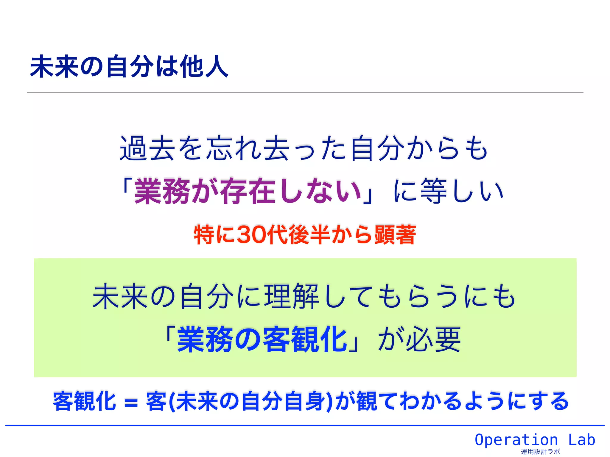 Operation Lab
運用設計ラボ
未来の自分は他人
過去を忘れ去った自分からも
「業務が存在しない」に等しい
未来の自分に理解してもらうにも
「業務の客観化」が必要
客観化 = 客(未来の自分自身)が観てわかるようにする
特に30代後半から顕著
 