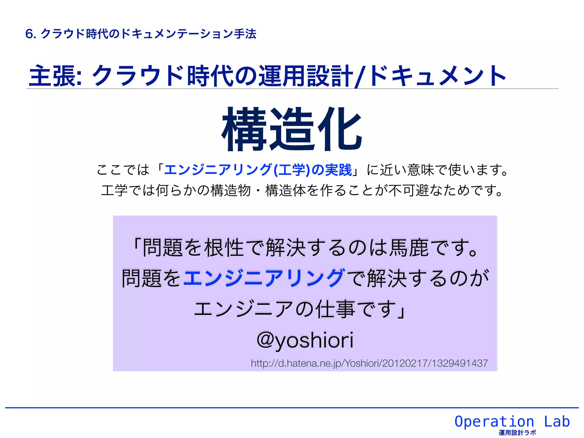 Operation Lab
主張: クラウド時代の運用設計/ドキュメント
「問題を根性で解決するのは馬鹿です。
問題をエンジニアリングで解決するのが
エンジニアの仕事です」
@yoshiori
構造化
ここでは「エンジニアリング(工学)の実践」に近い意味で使います。
工学では何らかの構造物・構造体を作ることが不可避なためです。
http://d.hatena.ne.jp/Yoshiori/20120217/1329491437
6. クラウド時代のドキュメンテーション手法
 