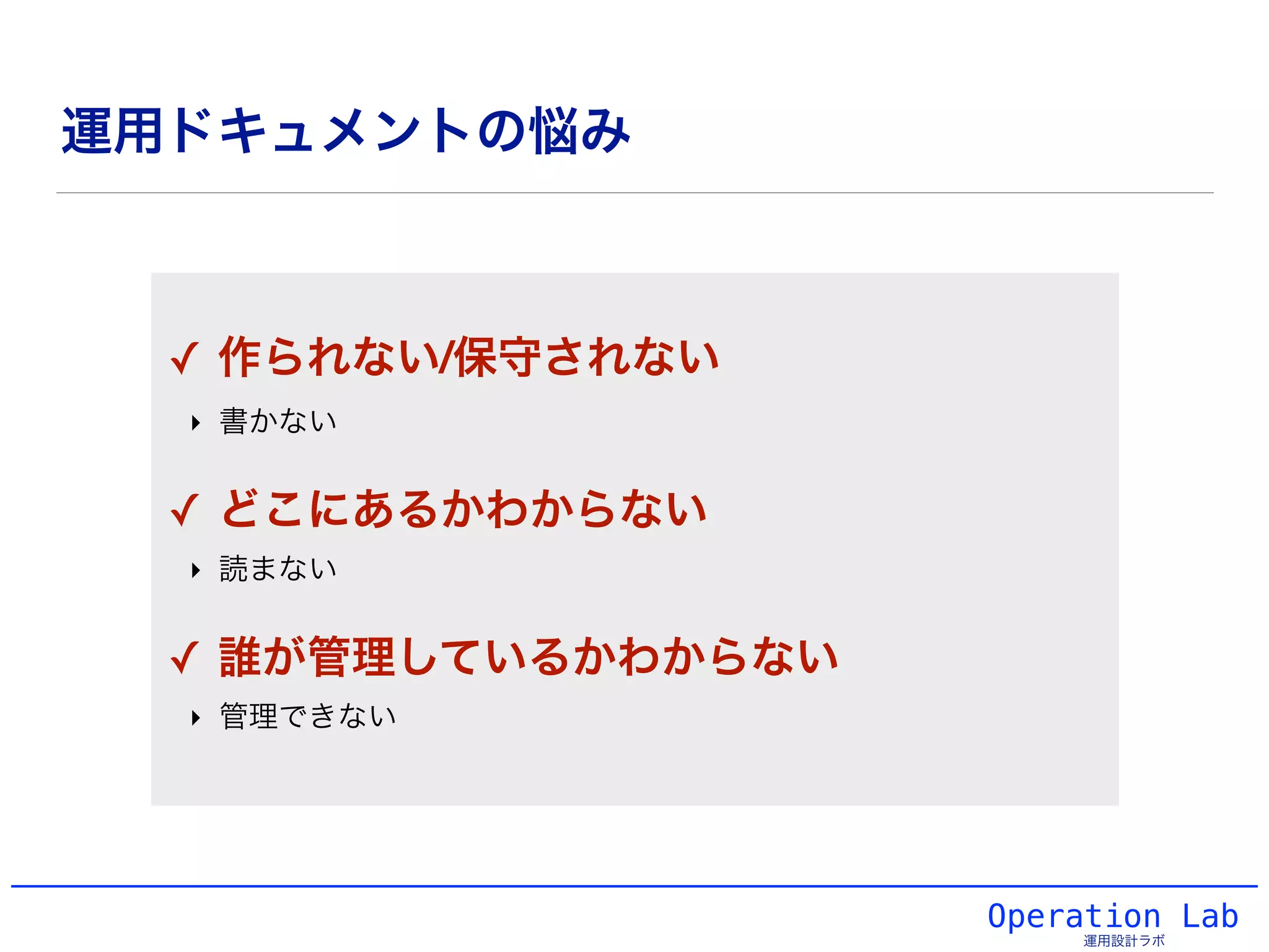 運用ドキュメントの悩み
Operation Lab
運用設計ラボ
!
✓ 作られない/保守されない!
‣ 書かない!
!
✓ どこにあるかわからない!
‣ 読まない!
!
✓ 誰が管理しているかわからない!
‣ 管理できない!
 