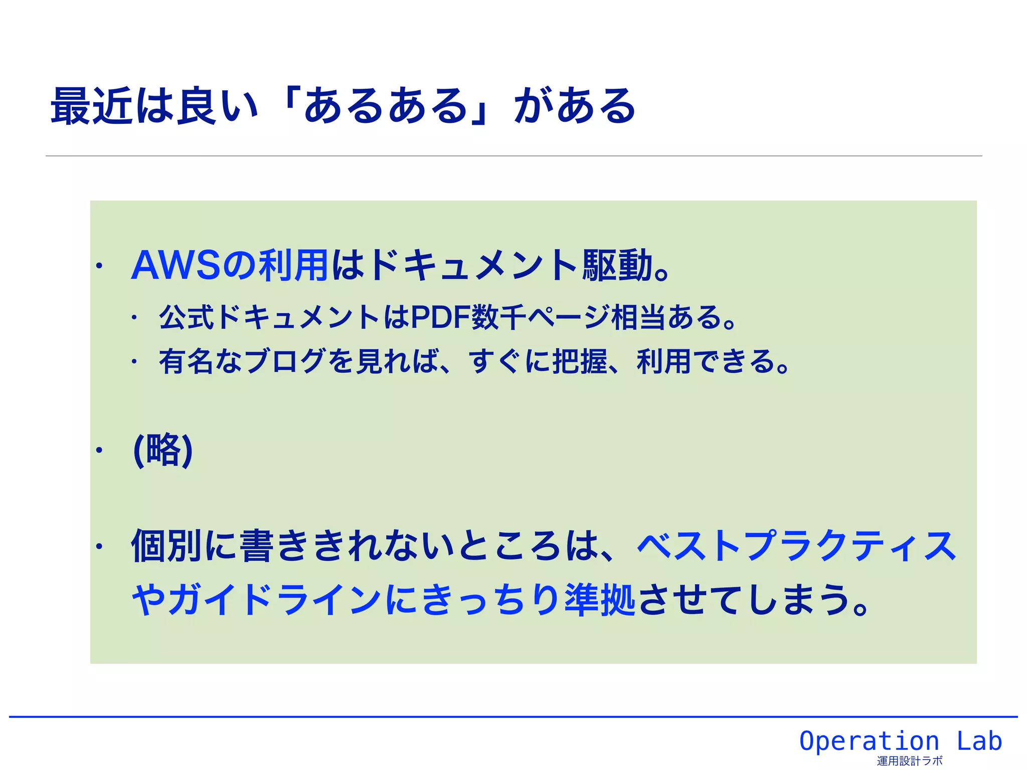 最近は良い「あるある」がある
• AWSの利用はドキュメント駆動。
• 公式ドキュメントはPDF数千ページ相当ある。
• 有名なブログを見れば、すぐに把握、利用できる。
• (略)
• 個別に書ききれないところは、ベストプラクティス
やガイドラインにきっちり準拠させてしまう。
Operation Lab
運用設計ラボ
 