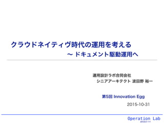 Operation Lab
運用設計ラボ
クラウドネイティヴ時代の運用を考える
運用設計ラボ合同会社
シニアアーキテクト 波田野 裕一
2015-10-31
第5回 Innovation Egg
∼ ドキュメント駆動運用へ
 