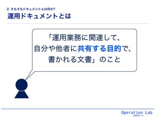 運用ドキュメントとは
Operation Lab
運用設計ラボ
「運用業務に関連して、!
自分や他者に共有する目的で、!
書かれる文書」のこと
2. そもそもドキュメントとは何か?
 