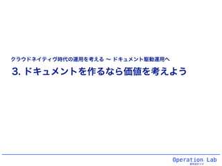 Operation Lab
運用設計ラボ
3. ドキュメントを作るなら価値を考えよう
クラウドネイティヴ時代の運用を考える ∼ ドキュメント駆動運用へ
 