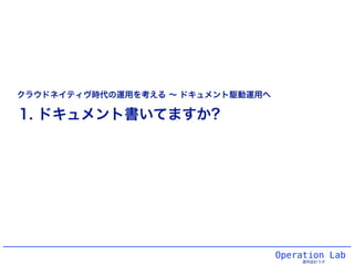 Operation Lab
運用設計ラボ
1. ドキュメント書いてますか?
クラウドネイティヴ時代の運用を考える ∼ ドキュメント駆動運用へ
 