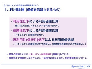 1. 利用価値 (価値を低減させるもの)
Operation Lab
運用設計ラボ
• 時間の経過とともにドキュメントは経年劣化(陳腐化)していく。
• 信頼低下や陳腐化したドキュメントは利用されなくなり、利用価値を失っていく。
• 可用性低下による利用価値低減
• 使いたいときにドキュメントを利用できない。
• 信頼性低下による利用価値低減
• ドキュメントが信頼できない。
• 再利用性(保守性)低下による利用価値低減
• ドキュメントの維持保守ができない。(提供機会の増大どころではない。)
3. ドキュメントを作るなら価値を考えよう
 