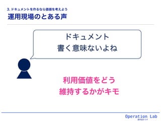 ドキュメント!
書く意味ないよね
運用現場のとある声
Operation Lab
運用設計ラボ
利用価値をどう
維持するかがキモ
3. ドキュメントを作るなら価値を考えよう
 