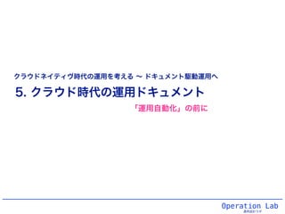 Operation Lab
運用設計ラボ
5. クラウド時代の運用ドキュメント
クラウドネイティヴ時代の運用を考える ∼ ドキュメント駆動運用へ
「運用自動化」の前に
 
