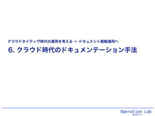 Operation Lab
運用設計ラボ
6. クラウド時代のドキュメンテーション手法
クラウドネイティヴ時代の運用を考える ∼ ドキュメント駆動運用へ
 