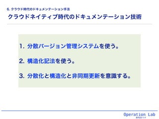 クラウドネイティブ時代のドキュメンテーション技術
1. 分散バージョン管理システムを使う。
2. 構造化記法を使う。
3. 分散化と構造化と非同期更新を意識する。
Operation Lab
運用設計ラボ
6. クラウド時代のドキュメンテーション手法
 