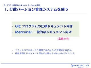 1. 分散バージョン管理システムを使う
• Git: プログラムの仕様ドキュメント向き
• Mercurial: 一般的なドキュメント向け
Operation Lab
運用設計ラボ
(主観です)
• コミットログをきっちり運用できるならば(世間的には)Git。
• 版数管理とドキュメント保全が主眼ならMercurialがオススメ。
6. クラウド時代のドキュメンテーション手法
 