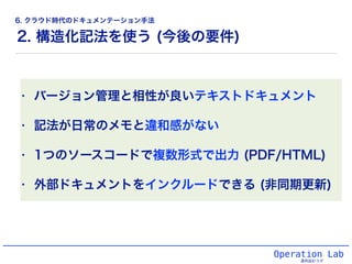 2. 構造化記法を使う (今後の要件)
Operation Lab
運用設計ラボ
• バージョン管理と相性が良いテキストドキュメント
• 記法が日常のメモと違和感がない
• 1つのソースコードで複数形式で出力 (PDF/HTML)
• 外部ドキュメントをインクルードできる (非同期更新)
6. クラウド時代のドキュメンテーション手法
 