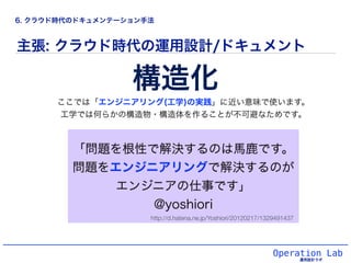 Operation Lab
主張: クラウド時代の運用設計/ドキュメント
「問題を根性で解決するのは馬鹿です。
問題をエンジニアリングで解決するのが
エンジニアの仕事です」
@yoshiori
構造化
ここでは「エンジニアリング(工学)の実践」に近い意味で使います。
工学では何らかの構造物・構造体を作ることが不可避なためです。
http://d.hatena.ne.jp/Yoshiori/20120217/1329491437
6. クラウド時代のドキュメンテーション手法
 