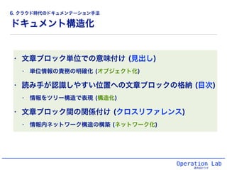 ドキュメント構造化
Operation Lab
運用設計ラボ
• 文章ブロック単位での意味付け (見出し)
• 単位情報の責務の明確化 (オブジェクト化)
• 読み手が認識しやすい位置への文章ブロックの格納 (目次)
• 情報をツリー構造で表現 (構造化)
• 文章ブロック間の関係付け (クロスリファレンス)
• 情報内ネットワーク構造の構築 (ネットワーク化)
6. クラウド時代のドキュメンテーション手法
 