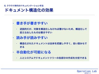 ドキュメント構造化の効果
Operation Lab
運用設計ラボ
• 書き手が書きやすい
• 逆説的だが、対象を構造化しなければ書けないため、構造化して
捉えなおしたものは書きやすい
• 読み手が読みやすい
• 構造化されたドキュメントは全体を把握しやすく、拾い読みもで
きる
• 半自動化が可能になる
• 人とシステムでドキュメントツリーの各部分の作成を分担できる
6. クラウド時代のドキュメンテーション手法
 